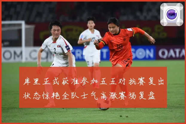 库里正式获准参加五五对抗赛复出状态惊艳全队士气高涨赛场复盘
