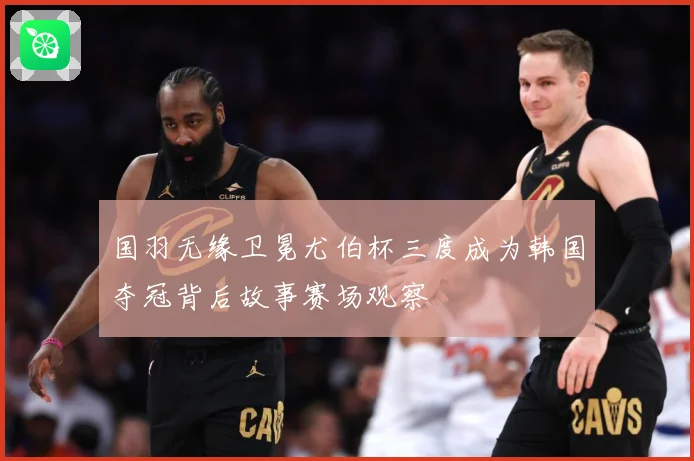 国羽无缘卫冕尤伯杯三度成为韩国夺冠背后故事赛场观察