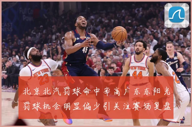 北京北汽罚球命中率高广东东阳光罚球机会明显偏少引关注赛场复盘
