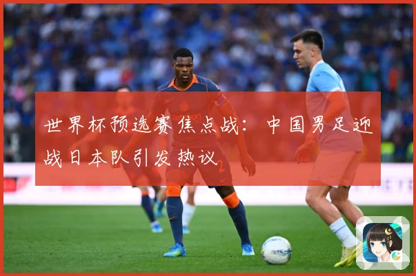 世界杯预选赛焦点战：中国男足迎战日本队引发热议