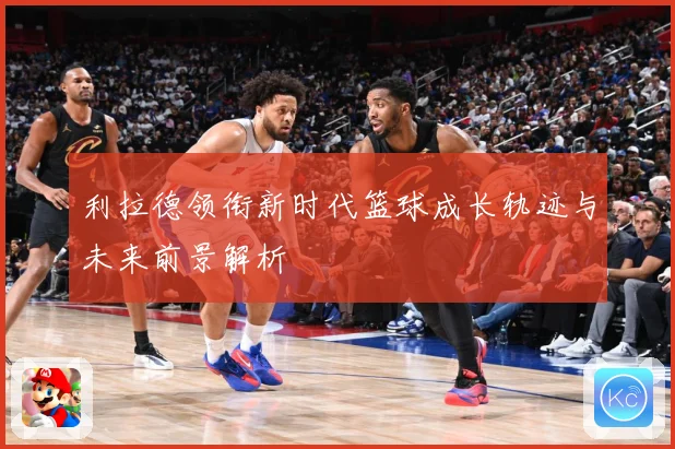 利拉德领衔新时代篮球成长轨迹与未来前景解析