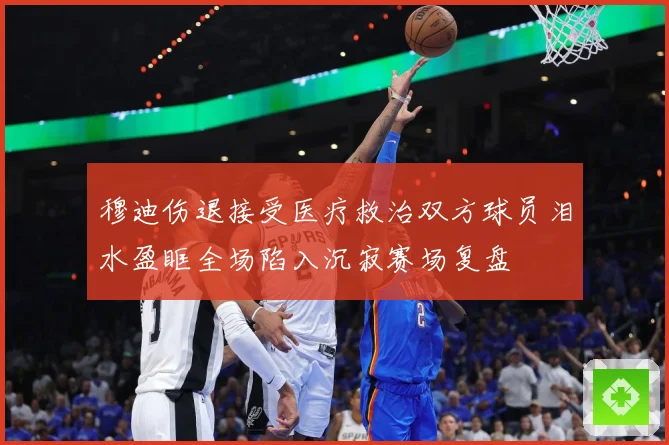 穆迪伤退接受医疗救治双方球员泪水盈眶全场陷入沉寂赛场复盘