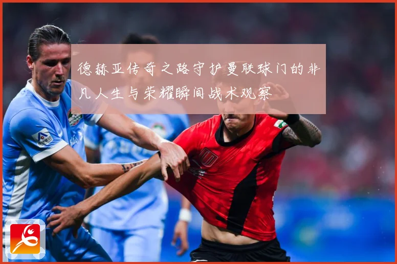 德赫亚传奇之路守护曼联球门的非凡人生与荣耀瞬间战术观察