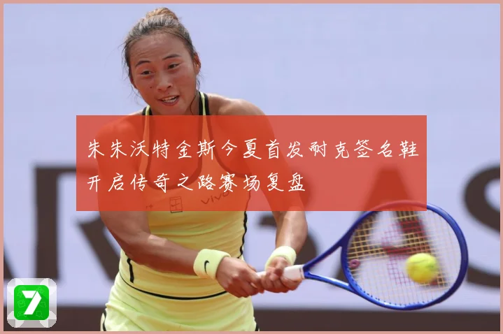 朱朱沃特金斯今夏首发耐克签名鞋开启传奇之路赛场复盘