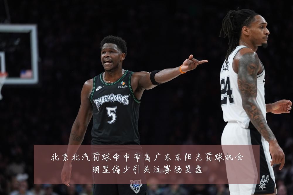 北京北汽罚球命中率高广东东阳光罚球机会明显偏少引关注赛场复盘