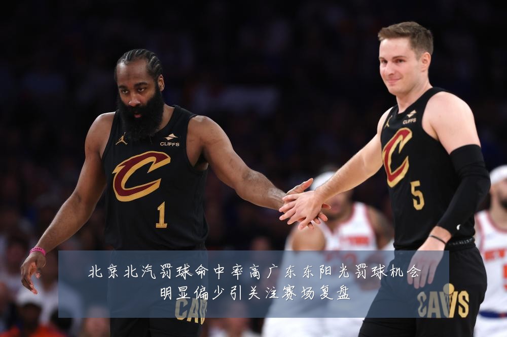 北京北汽罚球命中率高广东东阳光罚球机会明显偏少引关注赛场复盘